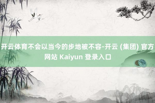 开云体育不会以当今的步地被不容-开云 (集团) 官方网站 Kaiyun 登录入口