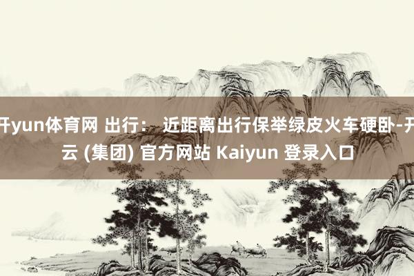 开yun体育网 出行： 近距离出行保举绿皮火车硬卧-开云 (集团) 官方网站 Kaiyun 登录入口