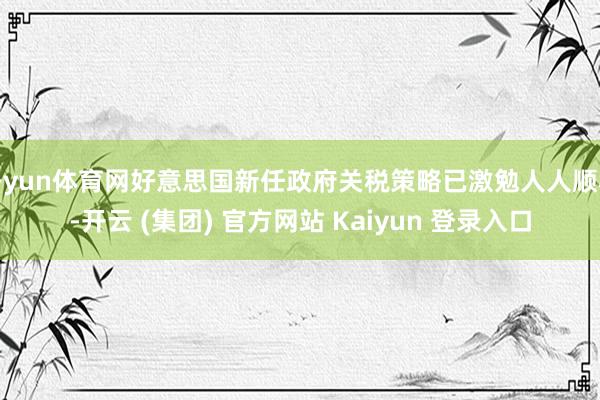 开yun体育网好意思国新任政府关税策略已激勉人人顺心-开云 (集团) 官方网站 Kaiyun 登录入口