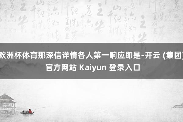 欧洲杯体育那深信详情各人第一响应即是-开云 (集团) 官方网站 Kaiyun 登录入口