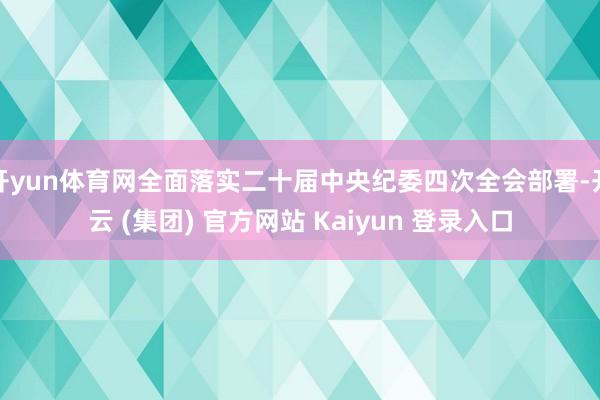 开yun体育网全面落实二十届中央纪委四次全会部署-开云 (集团) 官方网站 Kaiyun 登录入口