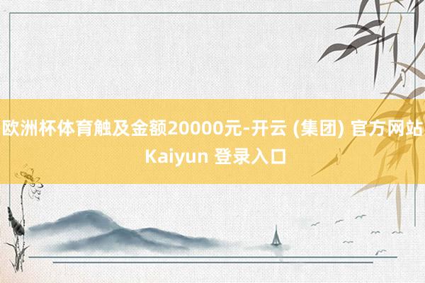 欧洲杯体育触及金额20000元-开云 (集团) 官方网站 Kaiyun 登录入口