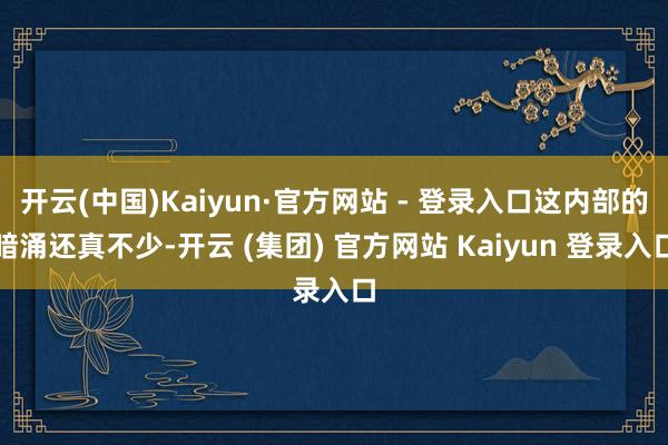 开云(中国)Kaiyun·官方网站 - 登录入口这内部的暗涌还真不少-开云 (集团) 官方网站 Kaiyun 登录入口