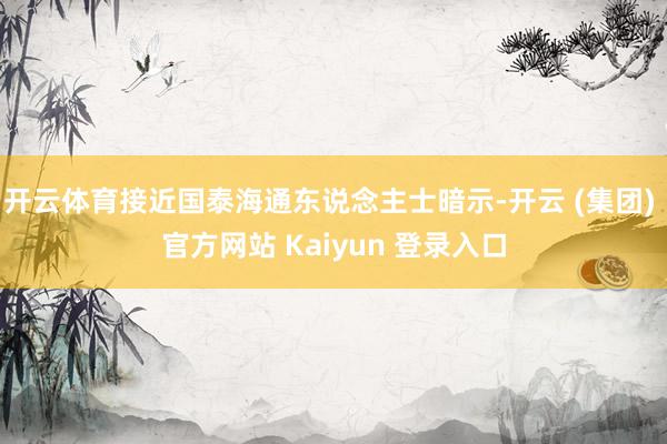 开云体育接近国泰海通东说念主士暗示-开云 (集团) 官方网站 Kaiyun 登录入口