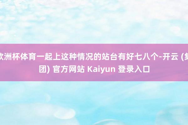 欧洲杯体育一起上这种情况的站台有好七八个-开云 (集团) 官方网站 Kaiyun 登录入口