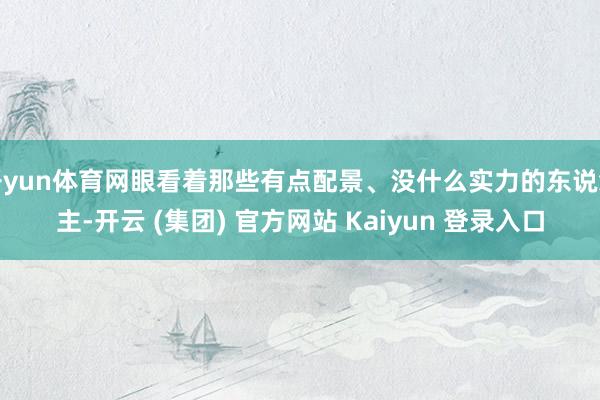 开yun体育网眼看着那些有点配景、没什么实力的东说念主-开云 (集团) 官方网站 Kaiyun 登录入口