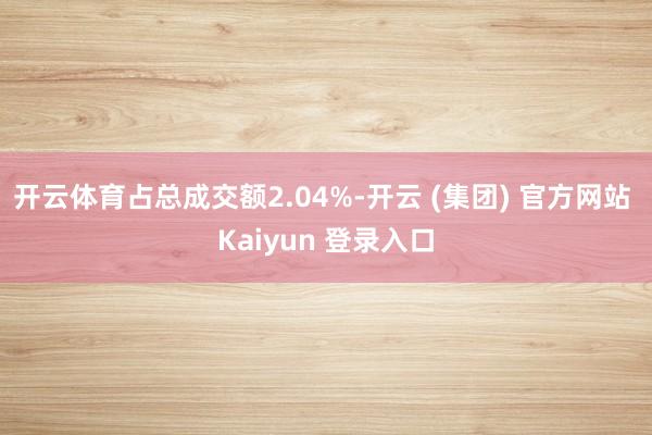开云体育占总成交额2.04%-开云 (集团) 官方网站 Kaiyun 登录入口