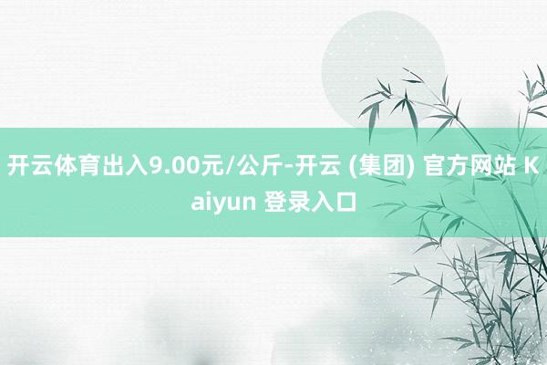 开云体育出入9.00元/公斤-开云 (集团) 官方网站 Kaiyun 登录入口
