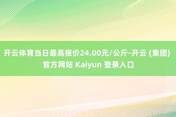 开云体育当日最高报价24.00元/公斤-开云 (集团) 官方网站 Kaiyun 登录入口