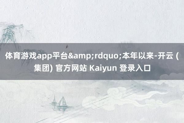 体育游戏app平台&rdquo;本年以来-开云 (集团) 官方网站 Kaiyun 登录入口