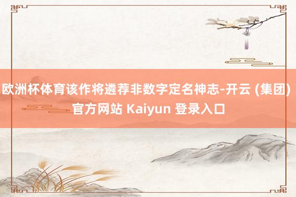 欧洲杯体育该作将遴荐非数字定名神志-开云 (集团) 官方网站 Kaiyun 登录入口