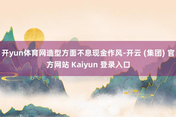 开yun体育网造型方面不息现金作风-开云 (集团) 官方网站 Kaiyun 登录入口