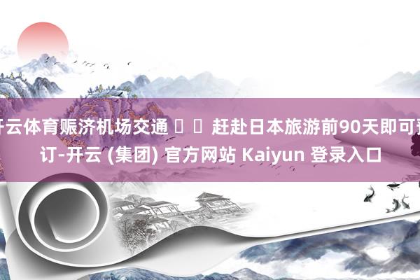 开云体育赈济机场交通 ◾️赶赴日本旅游前90天即可预订-开云 (集团) 官方网站 Kaiyun 登录入口