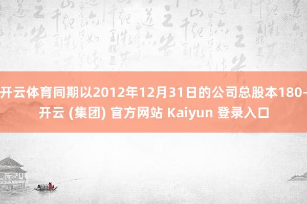 开云体育同期以2012年12月31日的公司总股本180-开云 (集团) 官方网站 Kaiyun 登录入口