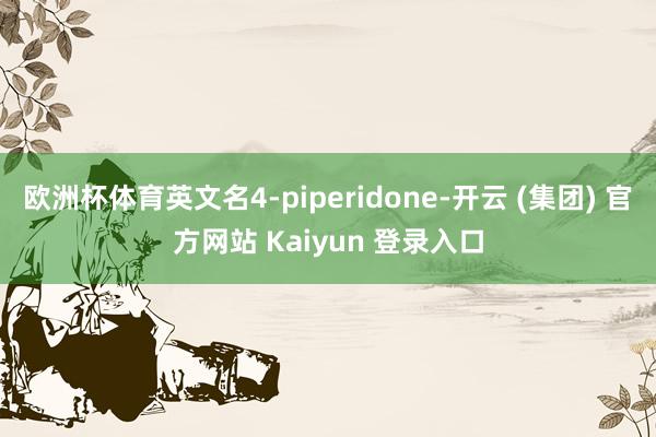欧洲杯体育英文名4-piperidone-开云 (集团) 官方网站 Kaiyun 登录入口
