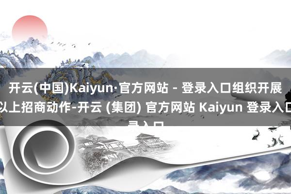 开云(中国)Kaiyun·官方网站 - 登录入口组织开展以上招商动作-开云 (集团) 官方网站 Kaiyun 登录入口