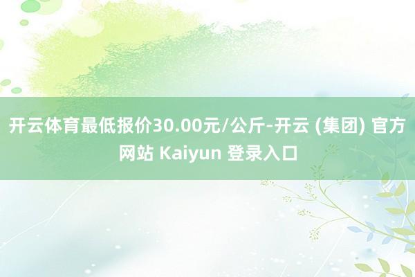 开云体育最低报价30.00元/公斤-开云 (集团) 官方网站 Kaiyun 登录入口
