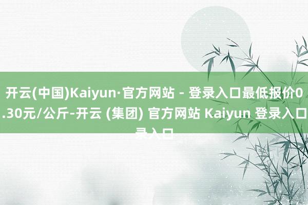 开云(中国)Kaiyun·官方网站 - 登录入口最低报价0.30元/公斤-开云 (集团) 官方网站 Kaiyun 登录入口
