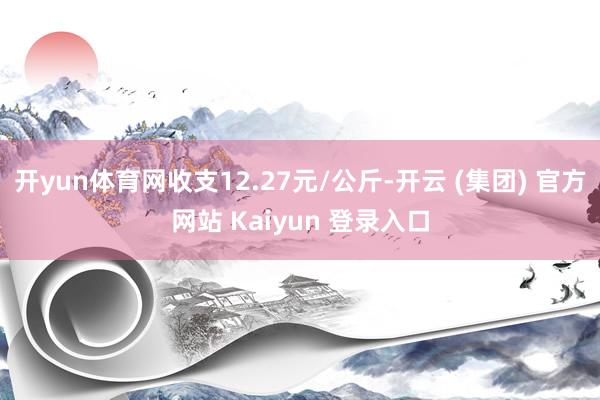 开yun体育网收支12.27元/公斤-开云 (集团) 官方网站 Kaiyun 登录入口