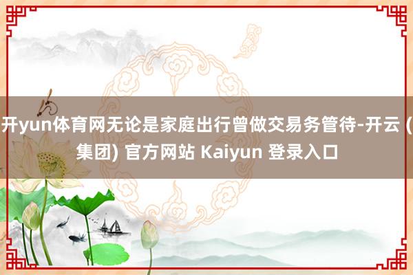 开yun体育网无论是家庭出行曾做交易务管待-开云 (集团) 官方网站 Kaiyun 登录入口