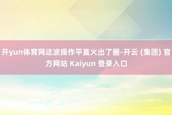 开yun体育网这波操作平直火出了圈-开云 (集团) 官方网站 Kaiyun 登录入口