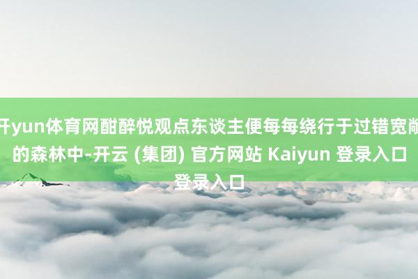 开yun体育网酣醉悦观点东谈主便每每绕行于过错宽敞的森林中-开云 (集团) 官方网站 Kaiyun 登录入口