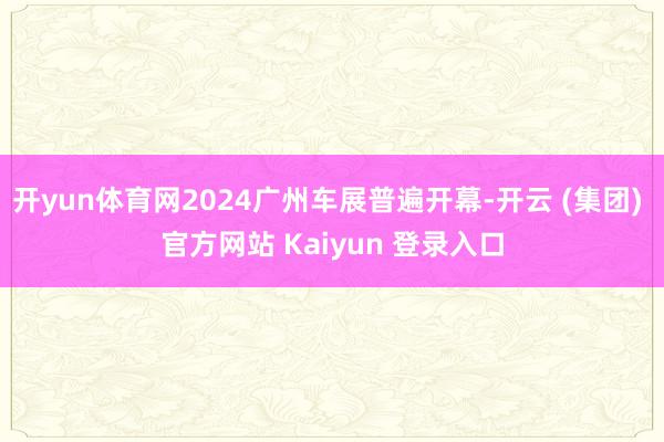 开yun体育网2024广州车展普遍开幕-开云 (集团) 官方网站 Kaiyun 登录入口