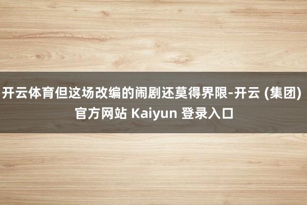 开云体育但这场改编的闹剧还莫得界限-开云 (集团) 官方网站 Kaiyun 登录入口