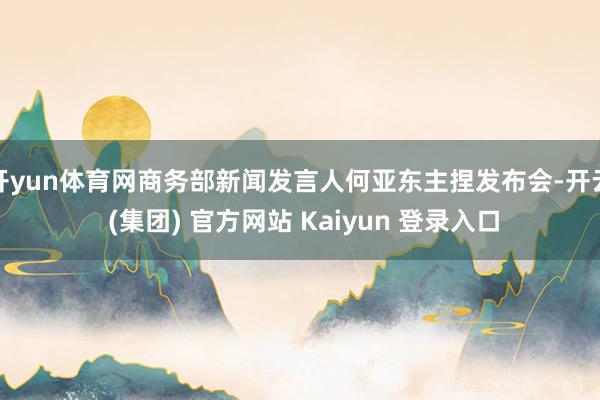 开yun体育网商务部新闻发言人何亚东主捏发布会-开云 (集团) 官方网站 Kaiyun 登录入口
