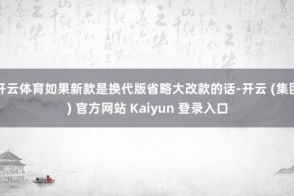 开云体育如果新款是换代版省略大改款的话-开云 (集团) 官方网站 Kaiyun 登录入口