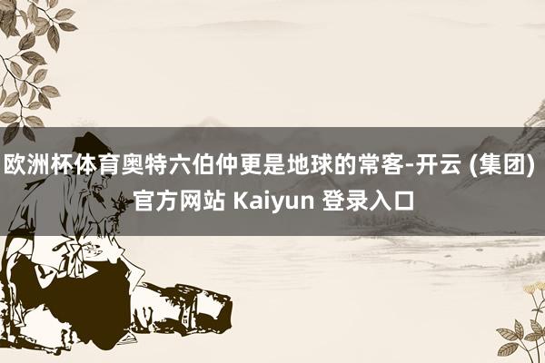欧洲杯体育奥特六伯仲更是地球的常客-开云 (集团) 官方网站 Kaiyun 登录入口