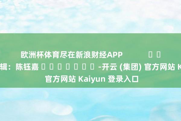 欧洲杯体育尽在新浪财经APP            						包袱剪辑：陈钰嘉 							-开云 (集团) 官方网站 Kaiyun 登录入口