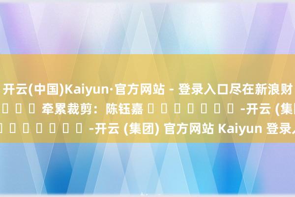 开云(中国)Kaiyun·官方网站 - 登录入口尽在新浪财经APP            						牵累裁剪：陈钰嘉 							-开云 (集团) 官方网站 Kaiyun 登录入口
