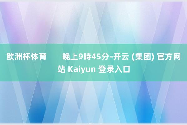 欧洲杯体育       晚上9時45分-开云 (集团) 官方网站 Kaiyun 登录入口