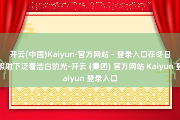 开云(中国)Kaiyun·官方网站 - 登录入口在冬日暖阳的照射下泛着洁白的光-开云 (集团) 官方网站 Kaiyun 登录入口