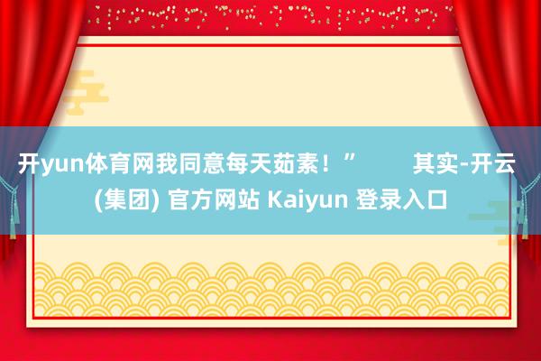 开yun体育网我同意每天茹素！”        其实-开云 (集团) 官方网站 Kaiyun 登录入口
