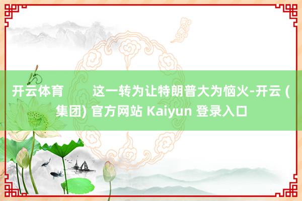开云体育        这一转为让特朗普大为恼火-开云 (集团) 官方网站 Kaiyun 登录入口