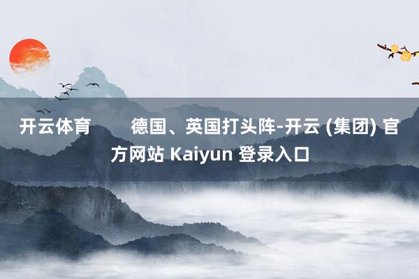 开云体育        德国、英国打头阵-开云 (集团) 官方网站 Kaiyun 登录入口
