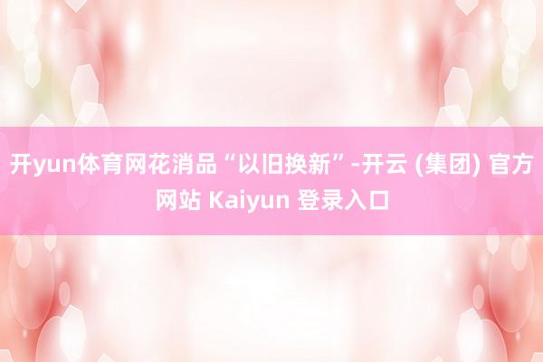 开yun体育网　　花消品“以旧换新”-开云 (集团) 官方网站 Kaiyun 登录入口