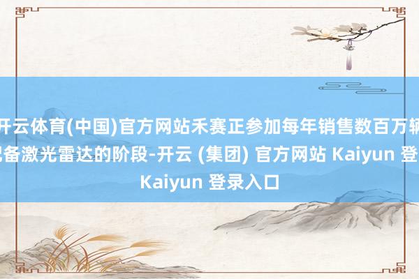 开云体育(中国)官方网站禾赛正参加每年销售数百万辆汽车配备激光雷达的阶段-开云 (集团) 官方网站 Kaiyun 登录入口