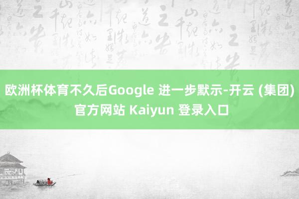 欧洲杯体育不久后Google 进一步默示-开云 (集团) 官方网站 Kaiyun 登录入口
