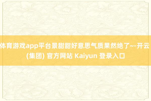 体育游戏app平台景甜甜好意思气质果然绝了~-开云 (集团) 官方网站 Kaiyun 登录入口