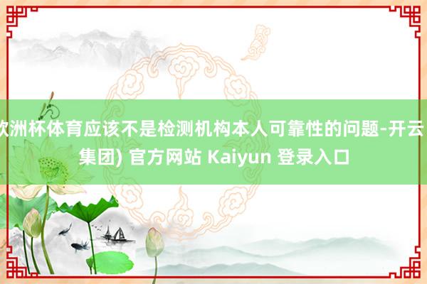 欧洲杯体育应该不是检测机构本人可靠性的问题-开云 (集团) 官方网站 Kaiyun 登录入口