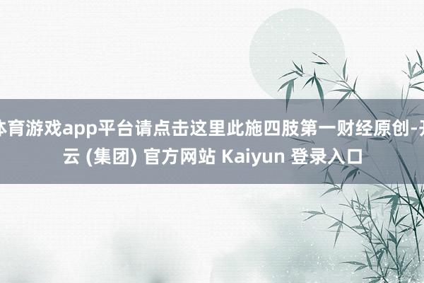 体育游戏app平台请点击这里此施四肢第一财经原创-开云 (集团) 官方网站 Kaiyun 登录入口
