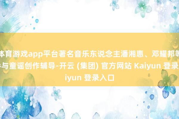 体育游戏app平台著名音乐东说念主潘湘惠、邓耀邦等曾参与童谣创作辅导-开云 (集团) 官方网站 Kaiyun 登录入口