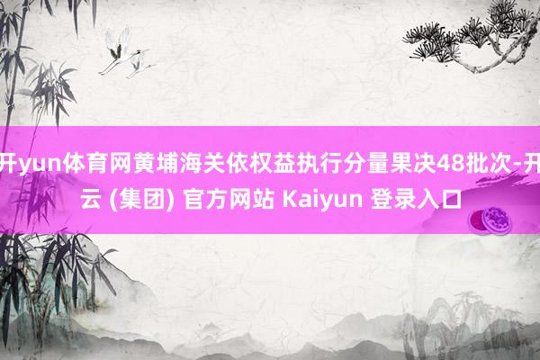 开yun体育网黄埔海关依权益执行分量果决48批次-开云 (集团) 官方网站 Kaiyun 登录入口