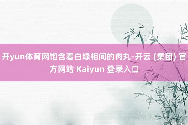 开yun体育网饱含着白绿相间的肉丸-开云 (集团) 官方网站 Kaiyun 登录入口