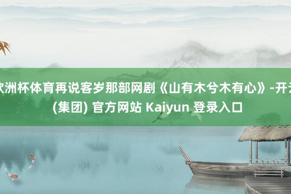欧洲杯体育再说客岁那部网剧《山有木兮木有心》-开云 (集团) 官方网站 Kaiyun 登录入口