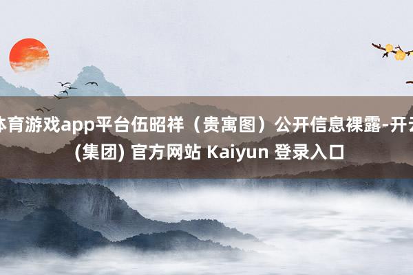 体育游戏app平台伍昭祥（贵寓图）公开信息裸露-开云 (集团) 官方网站 Kaiyun 登录入口