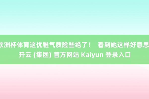 欧洲杯体育这优雅气质险些绝了！  看到她这样好意思-开云 (集团) 官方网站 Kaiyun 登录入口